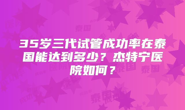 35岁三代试管成功率在泰国能达到多少？杰特宁医院如何？
