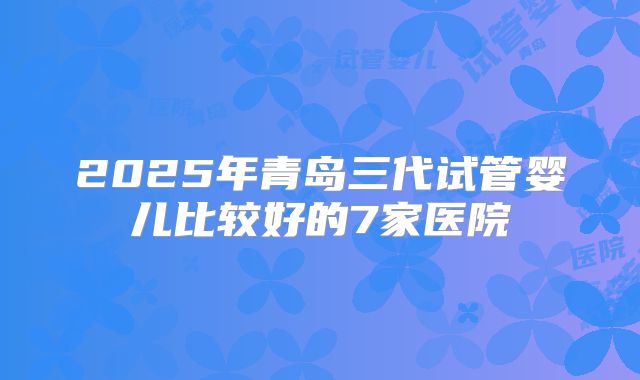 2025年青岛三代试管婴儿比较好的7家医院
