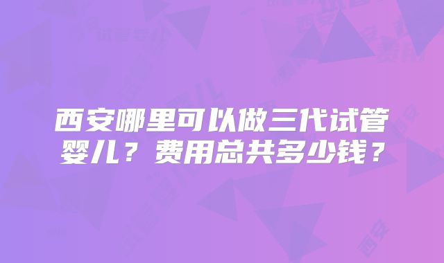 西安哪里可以做三代试管婴儿？费用总共多少钱？