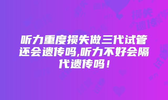 听力重度损失做三代试管还会遗传吗,听力不好会隔代遗传吗！