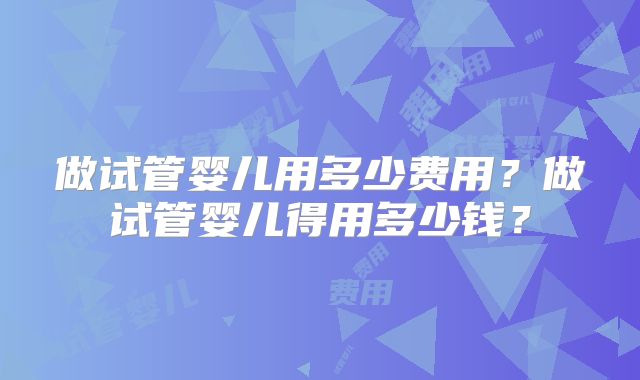 做试管婴儿用多少费用？做试管婴儿得用多少钱？
