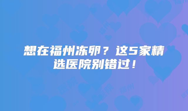 想在福州冻卵？这5家精选医院别错过！