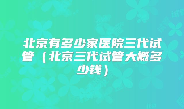 北京有多少家医院三代试管（北京三代试管大概多少钱）