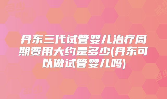 丹东三代试管婴儿治疗周期费用大约是多少(丹东可以做试管婴儿吗)