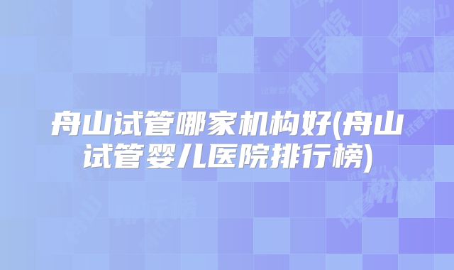 舟山试管哪家机构好(舟山试管婴儿医院排行榜)