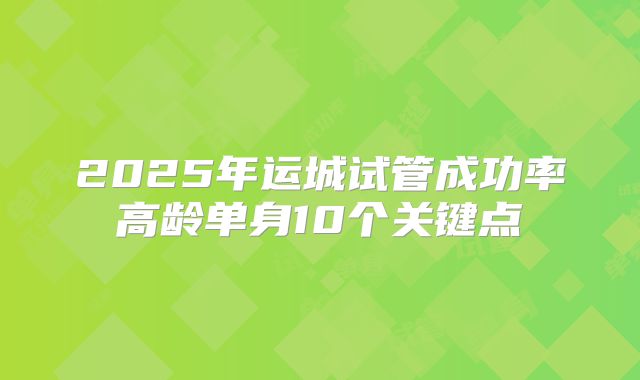 2025年运城试管成功率高龄单身10个关键点