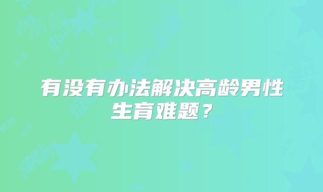 有没有办法解决高龄男性生育难题?