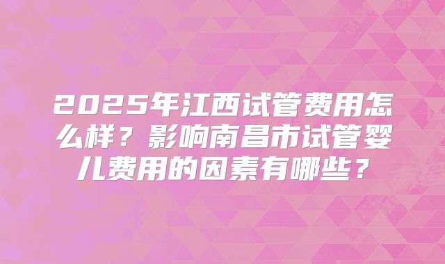 2025年江西试管费用怎么样？影响南昌市试管婴儿费用的因素有哪些？