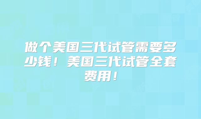 做个美国三代试管需要多少钱！美国三代试管全套费用！