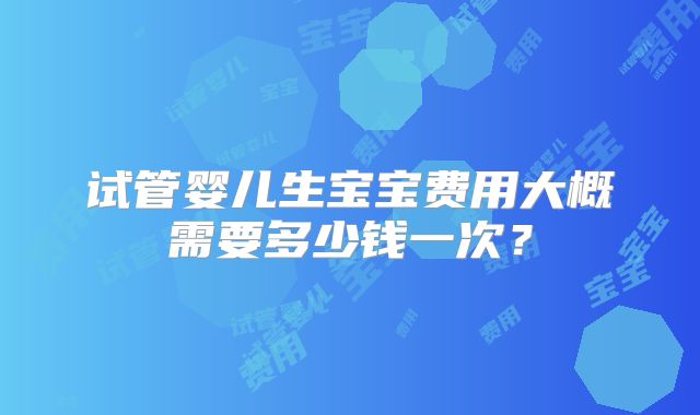 试管婴儿生宝宝费用大概需要多少钱一次？