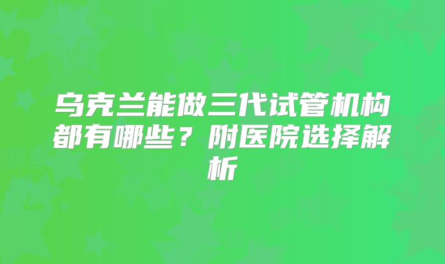 乌克兰能做三代试管机构都有哪些？附医院选择解析