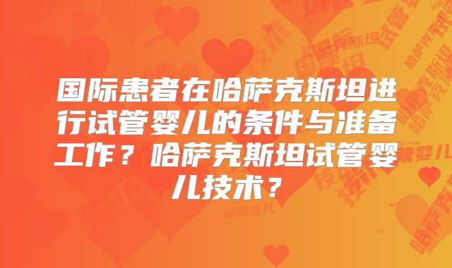 国际患者在哈萨克斯坦进行试管婴儿的条件与准备工作?哈萨克斯坦试管婴儿技术?