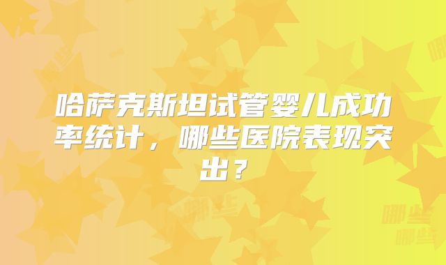 哈萨克斯坦试管婴儿成功率统计，哪些医院表现突出？
