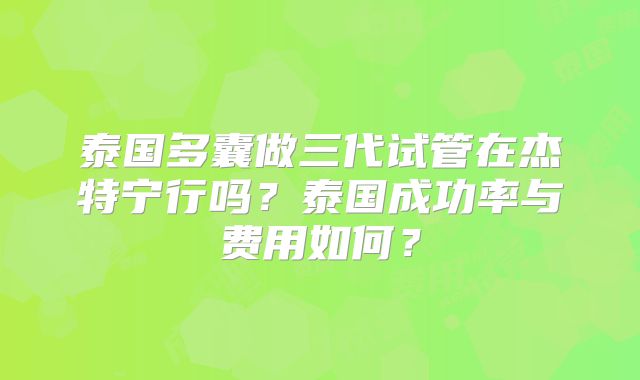 泰国多囊做三代试管在杰特宁行吗？泰国成功率与费用如何？