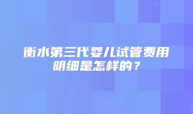 衡水第三代婴儿试管费用明细是怎样的?