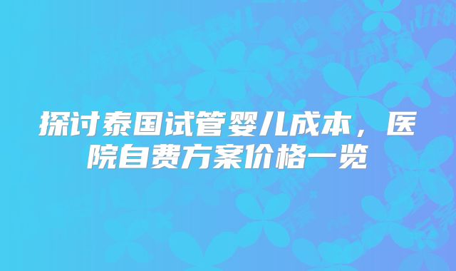 探讨泰国试管婴儿成本，医院自费方案价格一览