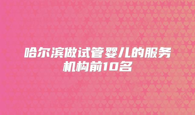 哈尔滨做试管婴儿的服务机构前10名