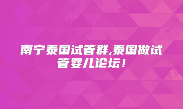 南宁泰国试管群,泰国做试管婴儿论坛！
