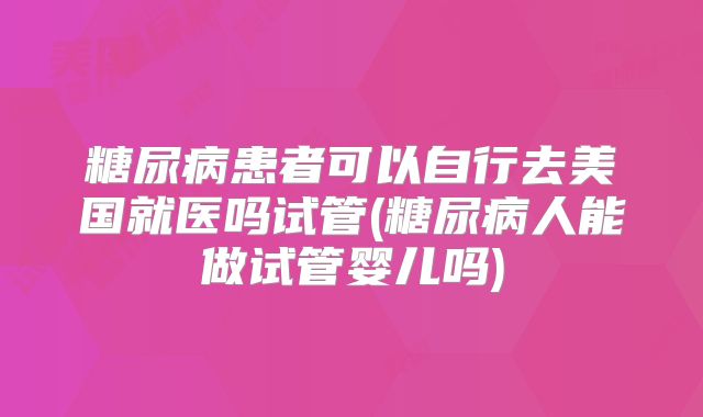 糖尿病患者可以自行去美国就医吗试管(糖尿病人能做试管婴儿吗)