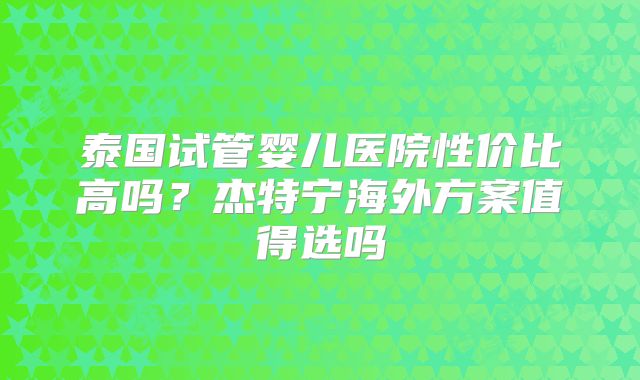 泰国试管婴儿医院性价比高吗？杰特宁海外方案值得选吗