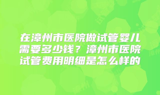 在漳州市医院做试管婴儿需要多少钱？漳州市医院试管费用明细是怎么样的