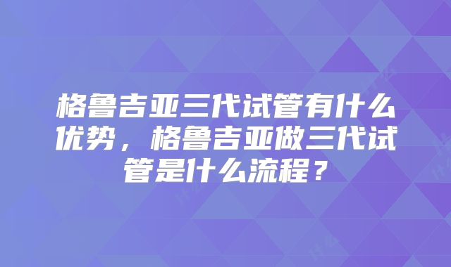 格鲁吉亚三代试管有什么优势，格鲁吉亚做三代试管是什么流程？