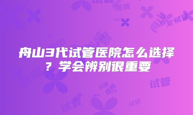 舟山3代试管医院怎么选择？学会辨别很重要