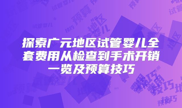 探索广元地区试管婴儿全套费用从检查到手术开销一览及预算技巧