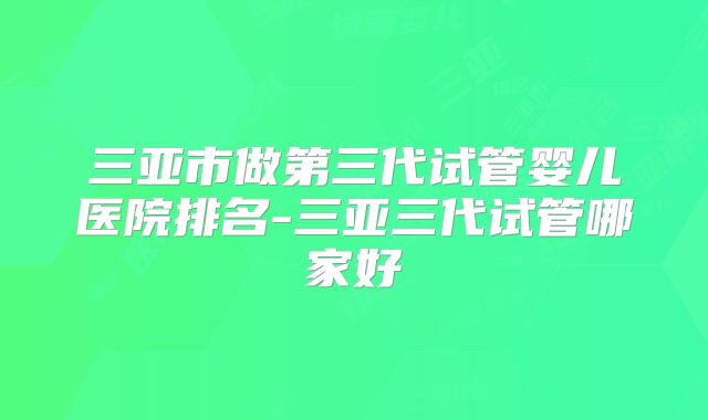 三亚市做第三代试管婴儿医院排名-三亚三代试管哪家好
