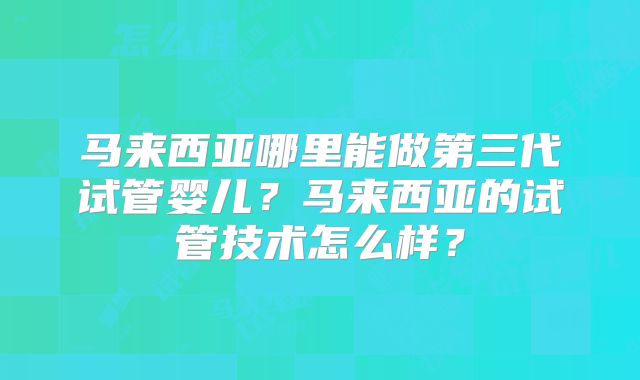 马来西亚哪里能做第三代试管婴儿?马来西亚的试管技术怎么样?