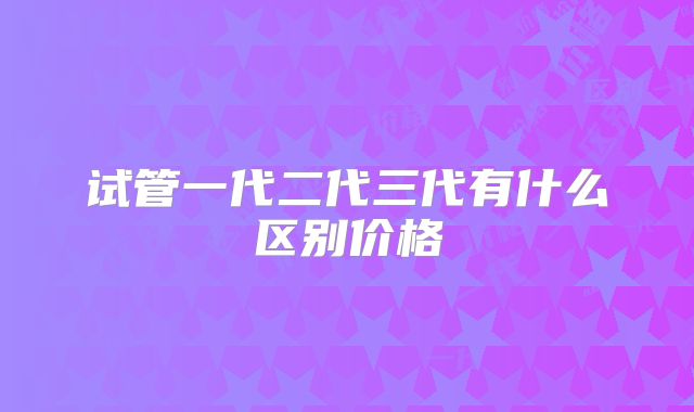 试管一代二代三代有什么区别价格