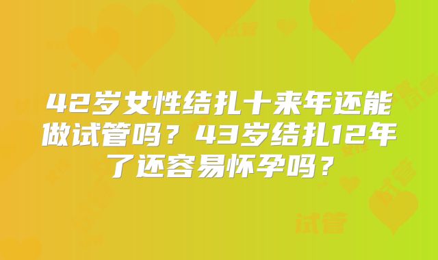 42岁女性结扎十来年还能做试管吗？43岁结扎12年了还容易怀孕吗？