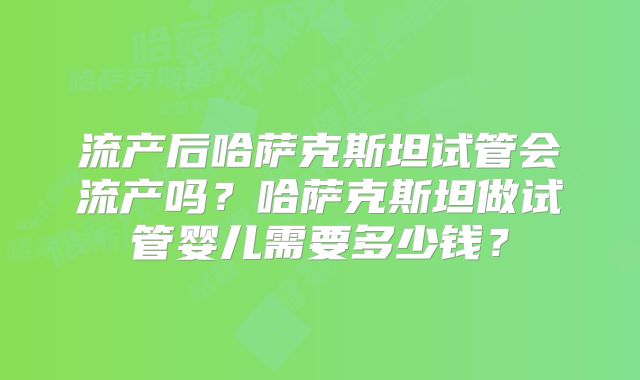 流产后哈萨克斯坦试管会流产吗？哈萨克斯坦做试管婴儿需要多少钱？