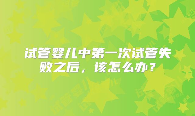 试管婴儿中第一次试管失败之后，该怎么办？