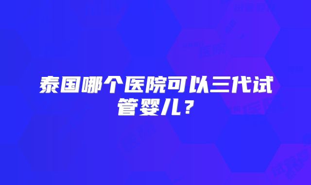 泰国哪个医院可以三代试管婴儿?
