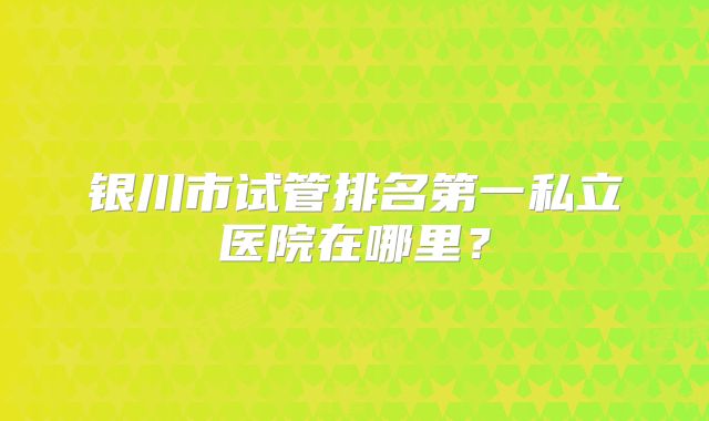 银川市试管排名第一私立医院在哪里？