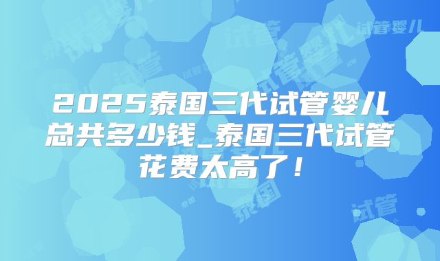 2025泰国三代试管婴儿总共多少钱_泰国三代试管花费太高了！