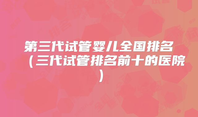 第三代试管婴儿全国排名（三代试管排名前十的医院）