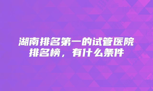 湖南排名第一的试管医院排名榜，有什么条件