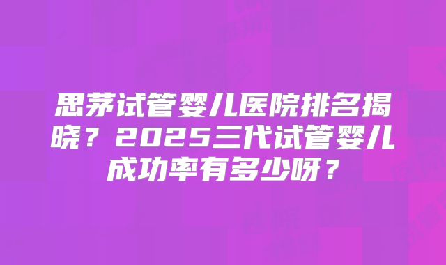 思茅试管婴儿医院排名揭晓？2025三代试管婴儿成功率有多少呀？