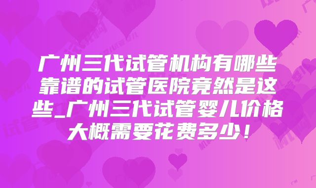 广州三代试管机构有哪些靠谱的试管医院竟然是这些_广州三代试管婴儿价格大概需要花费多少!