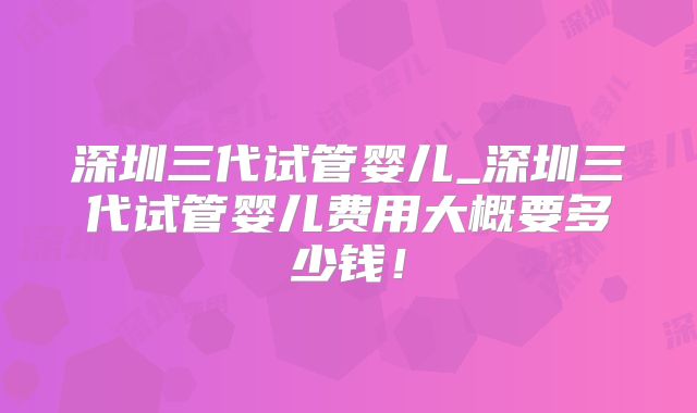 深圳三代试管婴儿_深圳三代试管婴儿费用大概要多少钱!