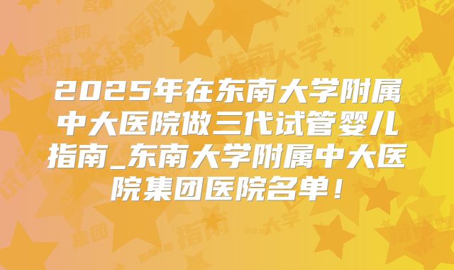 2025年在东南大学附属中大医院做三代试管婴儿指南_东南大学附属中大医院集团医院名单！