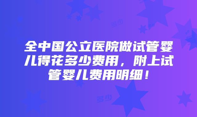全中国公立医院做试管婴儿得花多少费用，附上试管婴儿费用明细！