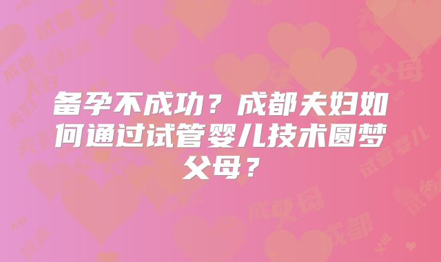 备孕不成功？成都夫妇如何通过试管婴儿技术圆梦父母？