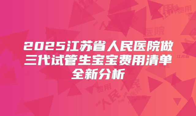 2025江苏省人民医院做三代试管生宝宝费用清单全新分析