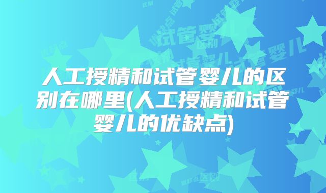 人工授精和试管婴儿的区别在哪里(人工授精和试管婴儿的优缺点)