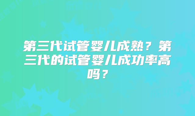 第三代试管婴儿成熟？第三代的试管婴儿成功率高吗？