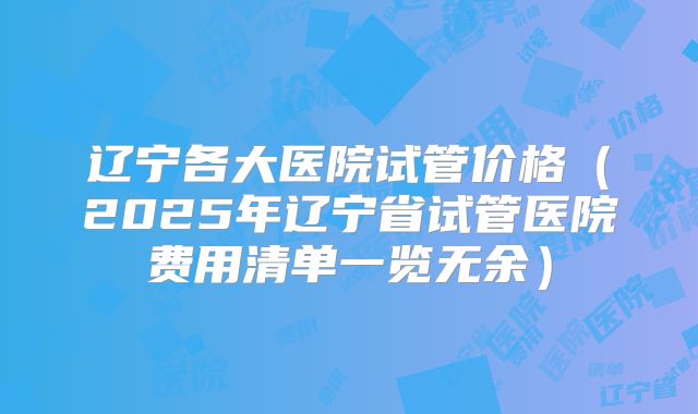 辽宁各大医院试管价格（2025年辽宁省试管医院费用清单一览无余）