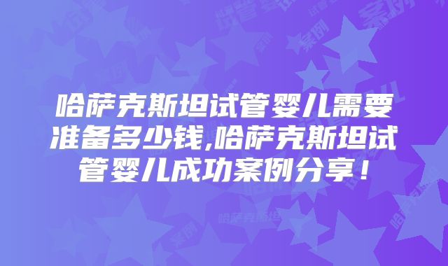 哈萨克斯坦试管婴儿需要准备多少钱,哈萨克斯坦试管婴儿成功案例分享!